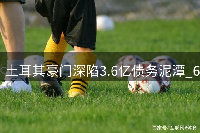 土耳其豪门深陷3.6亿债务泥潭 6700万夏窗豪赌恐难救危局